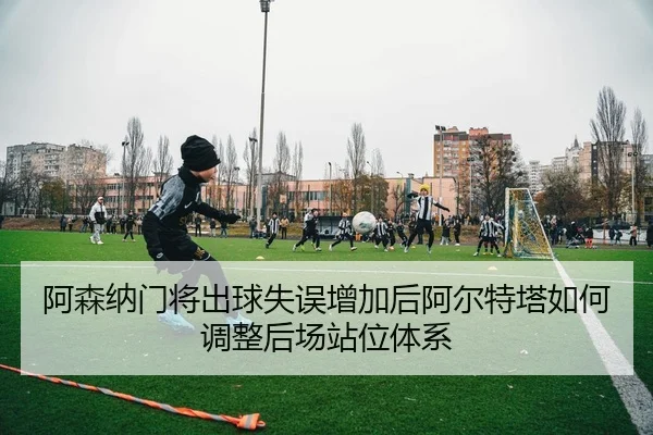 阿森纳门将出球失误增加后阿尔特塔如何调整后场站位体系