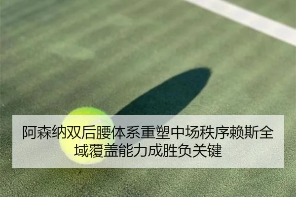 阿森纳双后腰体系重塑中场秩序赖斯全域覆盖能力成胜负关键